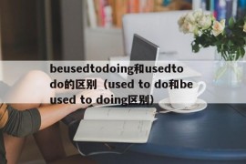 beusedtodoing和usedtodo的区别（used to do和be used to doing区别）