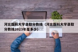 河北医科大学录取分数线（河北医科大学录取分数线2023年是多少）