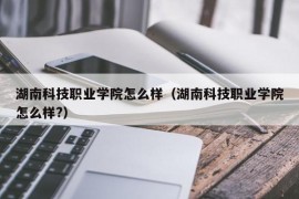 湖南科技职业学院怎么样（湖南科技职业学院怎么样?）