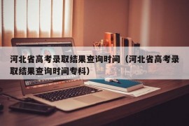 河北省高考录取结果查询时间（河北省高考录取结果查询时间专科）