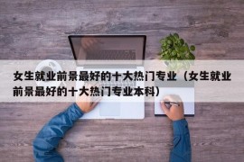 女生就业前景最好的十大热门专业（女生就业前景最好的十大热门专业本科）