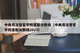 中央司法警官学院录取分数线（中央司法警官学院录取分数线2023）