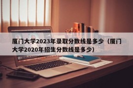 厦门大学2023年录取分数线是多少（厦门大学2020年招生分数线是多少）