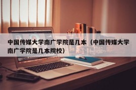 中国传媒大学南广学院是几本（中国传媒大学南广学院是几本院校）