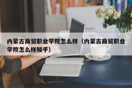 内蒙古商贸职业学院怎么样（内蒙古商贸职业学院怎么样知乎）