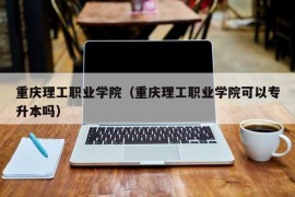 重庆理工职业学院（重庆理工职业学院可以专升本吗）