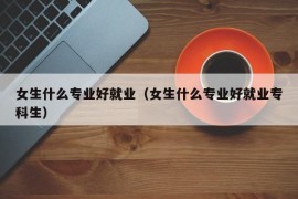 女生什么专业好就业（女生什么专业好就业专科生）