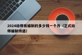 2024幼师有编制的多少钱一个月（正式幼师编制待遇）