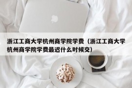 浙江工商大学杭州商学院学费（浙江工商大学杭州商学院学费最迟什么时候交）