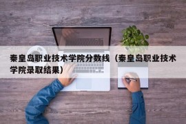 秦皇岛职业技术学院分数线（秦皇岛职业技术学院录取结果）