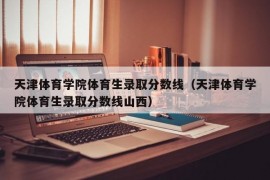 天津体育学院体育生录取分数线（天津体育学院体育生录取分数线山西）