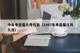 今年冬至是几月几日（1987年冬至是几月几日）