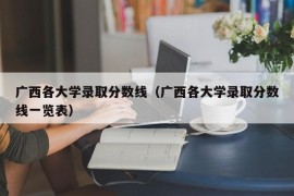 广西各大学录取分数线（广西各大学录取分数线一览表）