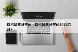 四六级查分时间（四六级查分时间2023六月）