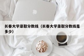 长春大学录取分数线（长春大学录取分数线是多少）