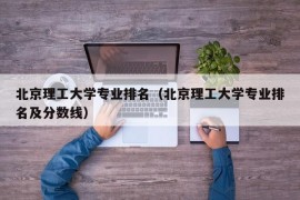 北京理工大学专业排名（北京理工大学专业排名及分数线）