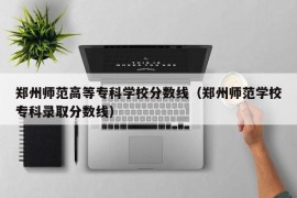 郑州师范高等专科学校分数线（郑州师范学校专科录取分数线）