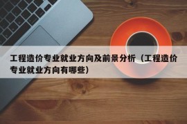 工程造价专业就业方向及前景分析（工程造价专业就业方向有哪些）