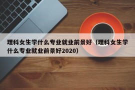 理科女生学什么专业就业前景好（理科女生学什么专业就业前景好2020）