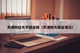 天津财经大学就业网（天津财大就业情况）