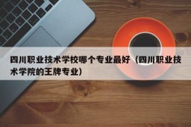 四川职业技术学校哪个专业最好（四川职业技术学院的王牌专业）