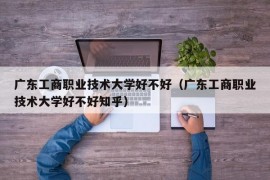 广东工商职业技术大学好不好（广东工商职业技术大学好不好知乎）