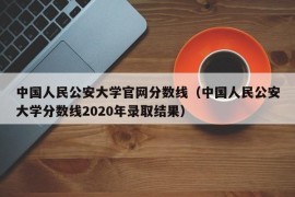 中国人民公安大学官网分数线（中国人民公安大学分数线2020年录取结果）