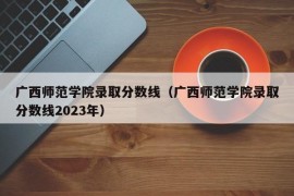 广西师范学院录取分数线（广西师范学院录取分数线2023年）