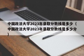 中国政法大学2023年录取分数线是多少（中国政法大学2023年录取分数线是多少分）