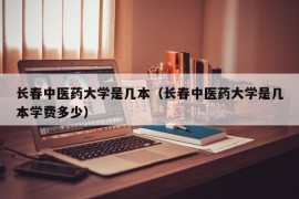 长春中医药大学是几本（长春中医药大学是几本学费多少）