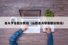 各大学录取分数线（山西各大学录取分数线）