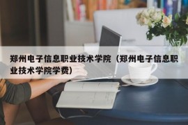 郑州电子信息职业技术学院（郑州电子信息职业技术学院学费）