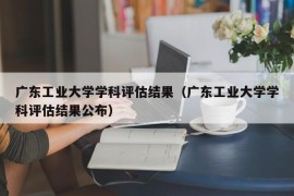 广东工业大学学科评估结果（广东工业大学学科评估结果公布）