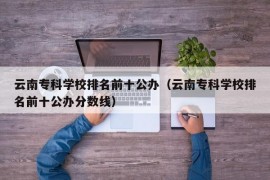 云南专科学校排名前十公办（云南专科学校排名前十公办分数线）