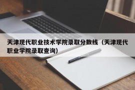 天津现代职业技术学院录取分数线（天津现代职业学院录取查询）