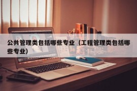 公共管理类包括哪些专业（工程管理类包括哪些专业）