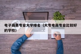 电子商务专业大学排名（大专电商专业比较好的学校）