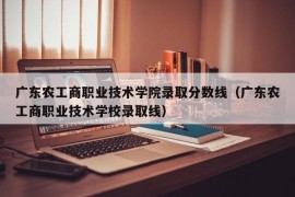 广东农工商职业技术学院录取分数线（广东农工商职业技术学校录取线）