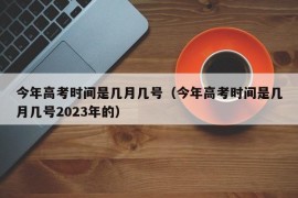 今年高考时间是几月几号（今年高考时间是几月几号2023年的）