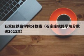 石家庄铁路学院分数线（石家庄铁路学院分数线2023年）