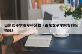 山东女子学院专科分数（山东女子学院专科投档线）