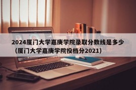 2024厦门大学嘉庚学院录取分数线是多少（厦门大学嘉庚学院投档分2021）