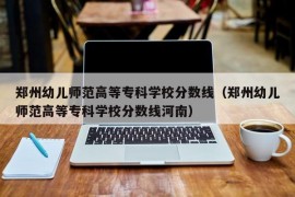 郑州幼儿师范高等专科学校分数线（郑州幼儿师范高等专科学校分数线河南）