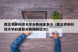 西北农林科技大学分数线是多少（西北农林科技大学的录取分数线和位次）