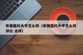 安徽医科大学怎么样（安徽医科大学怎么样 评价 点评）