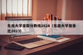 东南大学录取分数线2024（东南大学报录比2023）