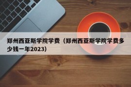 郑州西亚斯学院学费（郑州西亚斯学院学费多少钱一年2023）