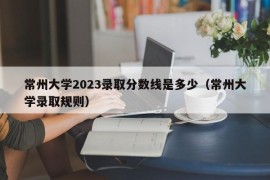 常州大学2023录取分数线是多少（常州大学录取规则）