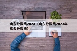 山东分数线2024（山东分数线2023年高考分数线）