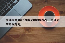 南通大学2023录取分数线是多少（南通大学录取规则）